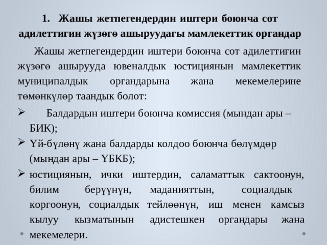 1.  Ж ашы  ж е тпегенде р дин  иштери  боюнча  с о т  ади ле ттигин  жүзөгө  ашы р у у дагы  м ам л ек е ттик  органдар  Ж ашы  ж е тпе г енде р дин  иш т ери  боюнча  с о т  адил е ттигин  жүзөгө  ашы р у у да  ю в еналдык  юстициянын  мамле к е ттик  м униципалдык  ор г андарына жана ме к ем е лерине төмөнкүлөр т аандык б о л о т:  Балда р дын иш т ери боюнча к омиссия (мындан  ары – БИК); Үй-бүлөнү  жана  б алда р ды  к о лдоо  боюнча  бөлүмдөр  (мындан ары – ҮБКБ); юстициянын,  ички  иш т е р дин,  салам а ттык  са к т оонун,  билим б ерүүнүн,  маданияттын,   с оциалдык  к ор г оонун, с оциалдык т ейлөөнүн,  иш  менен  к амсыз  кылуу  кызм а тынын  адис т еш к ен ор г андары жана ме к ем е лери. 