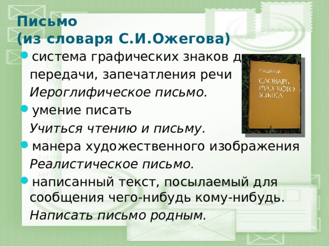 Письмо  (из словаря С.И.Ожегова) система графических знаков для  передачи, запечатления речи  Иероглифическое письмо. умение писать  Учиться чтению и письму. манера художественного изображения  Реалистическое письмо. написанный текст, посылаемый для сообщения чего-нибудь кому-нибудь.  Написать письмо родным. 