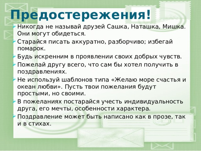 Предостережения! Никогда не называй друзей Сашка, Наташка, Мишка. Они могут обидеться. Старайся писать аккуратно, разборчиво; избегай помарок. Будь искренним в проявлении своих добрых чувств. Пожелай другу всего, что сам бы хотел получить в поздравлениях. Не используй шаблонов типа «Желаю море счастья и океан любви». Пусть твои пожелания будут простыми, но своими. В пожеланиях постарайся учесть индивидуальность друга, его мечты, особенности характера. Поздравление может быть написано как в прозе, так и в стихах. 