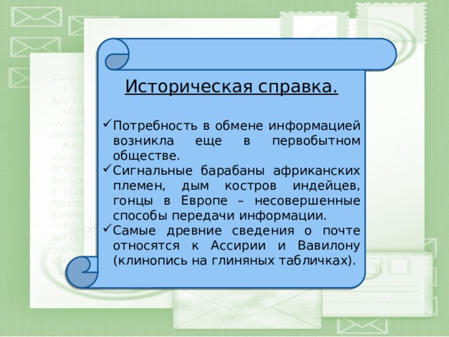 Историческая справка. Потребность в обмене информацией возникла еще в первобытном обществе. Сигнальные барабаны африканских племен, дым костров индейцев, гонцы в Европе – несовершенные способы передачи информации. Самые древние сведения о почте относятся к Ассирии и Вавилону (клинопись на глиняных табличках). 