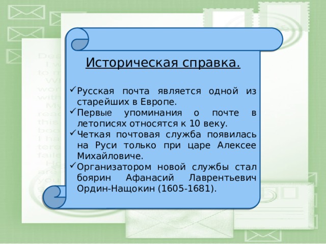 Историческая справка. Русская почта является одной из старейших в Европе. Перв ые упоминани я о почте в летописях относятся к 10 веку. Четкая почтовая служба появилась на Руси только при царе Алексее Михайловиче. Организатором новой службы стал боярин Афанасий Лаврентьевич Ордин-Нащокин (1605-1681). 