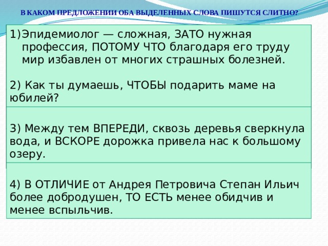 В КАКОМ ПРЕДЛОЖЕНИИ ОБА ВЫДЕЛЕННЫХ СЛОВА ПИШУТСЯ СЛИТНО? Эпидемиолог — сложная, ЗА(ТО) нужная профессия, ПОТОМУ(ЧТО) благодаря его труду мир избавлен от многих страшных болезней. Эпидемиолог — сложная, ЗАТО нужная профессия, ПОТОМУ ЧТО благодаря его труду мир избавлен от многих страшных болезней. 2) Как ты думаешь, ЧТО(БЫ) подарить маме на юбилей? 3) Между тем (В)ПЕРЕДИ, сквозь деревья сверкнула вода, и (В)СКОРЕ дорожка привела нас к большому озеру. 2) Как ты думаешь, ЧТОБЫ подарить маме на юбилей? 3) Между тем ВПЕРЕДИ, сквозь деревья сверкнула вода, и ВСКОРЕ дорожка привела нас к большому озеру. 4) (В)ОТЛИЧИЕ от Андрея Петровича Степан Ильич более добродушен, (ТО)ЕСТЬ менее обидчив и менее вспыльчив. 4) В ОТЛИЧИЕ от Андрея Петровича Степан Ильич более добродушен, ТО ЕСТЬ менее обидчив и менее вспыльчив. 