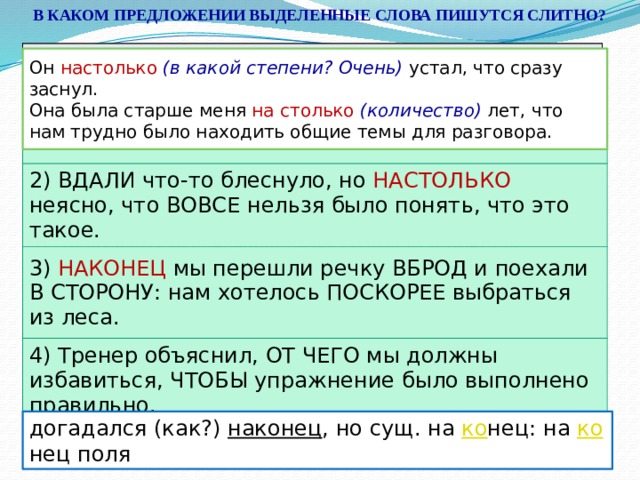 В КАКОМ ПРЕДЛОЖЕНИИ ВЫДЕЛЕННЫЕ СЛОВА ПИШУТСЯ СЛИТНО? 1) Неприятель, (В)ТЕЧЕНИЕ ночи почти не пытавшийся штурмовать, на рассвете (В)ОТКРЫТУЮ ринулся на нашу роту. 2) (В)ДАЛИ что-то блеснуло, но (НА)СТОЛЬКО неясно, что (ВО)ВСЕ нельзя было понять, что это такое. 3) НА)КОНЕЦ мы перешли речку (В)БРОД и поехали (В)СТОРОНУ: нам хотелось (ПО)СКОРЕЕ выбраться из леса. 4) Тренер объяснил, (ОТ)ЧЕГО мы должны избавиться, ЧТО(БЫ) упражнение было выполнено правильно. Он настолько  (в какой степени? Очень) устал, что сразу заснул.  Она была старше меня на столько (количество) лет, что нам трудно было находить общие темы для разговора. 1) Неприятель, В ТЕЧЕНИЕ ночи почти не пытавшийся штурмовать, на рассвете В ОТКРЫТУЮ ринулся на нашу роту. 2) ВДАЛИ что-то блеснуло, но НАСТОЛЬКО неясно, что ВОВСЕ нельзя было понять, что это такое. 3) НАКОНЕЦ мы перешли речку ВБРОД и поехали В СТОРОНУ: нам хотелось ПОСКОРЕЕ выбраться из леса. 4) Тренер объяснил, ОТ ЧЕГО мы должны избавиться, ЧТОБЫ упражнение было выполнено правильно. догадался (как?) наконец , но сущ. на ко нец: на ко нец поля 