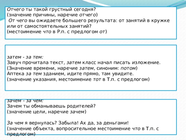 Отчего ты такой грустный сегодня? (значение причины, наречие отчего )   От чего вы ожидаете большего результата: от занятий в кружке или от самостоятельных занятий? (местоимение что в Р.п. с предлогом от )  затем - за тем: Завуч прочитала текст, затем класс начал писать изложение. (Значение времени, наречие затем , синоним: потом ) Аптека за тем зданием, идите прямо, там увидите.  (значение указания, местоимение тот в Т.п. с предлогом)  зачем - за чем: Зачем ты обманываешь родителей? (значение цели, наречие зачем )    За чем я вернулась? Забыла! Ах да, за деньгами! (значение объекта, вопросительное местоимение что в Т.п. с предлогом)  