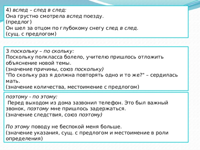 4) вслед – след в след: Она грустно смотрела вслед поезду. (предлог) Он шел за отцом по глубокому снегу след в след. (сущ. с предлогом) 3  поскольку – по скольку: Поскольку полкласса болело, учителю пришлось отложить объяснение новой темы. (значение причины, союз поскольку) 