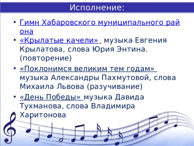 Исполнение: Гимн Хабаровского муниципального района « Крылатые качели»    музыка Евгения Крылатова, слова Юрия Энтина. (повторение) «Поклонимся великим тем годам» музыка Александры Пахмутовой, слова Михаила Львова (разучивание) «День Победы» музыка Давида Тухманова, слова Владимира Харитонова 