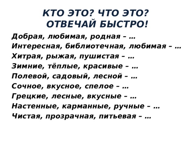 КТО ЭТО? ЧТО ЭТО?  ОТВЕЧАЙ БЫСТРО! Добрая, любимая, родная – … Интересная, библиотечная, любимая – … Хитрая, рыжая, пушистая – … Зимние, тёплые, красивые – … Полевой, садовый, лесной – … Сочное, вкусное, спелое – … Грецкие, лесные, вкусные – … Настенные, карманные, ручные – … Чистая, прозрачная, питьевая – … 