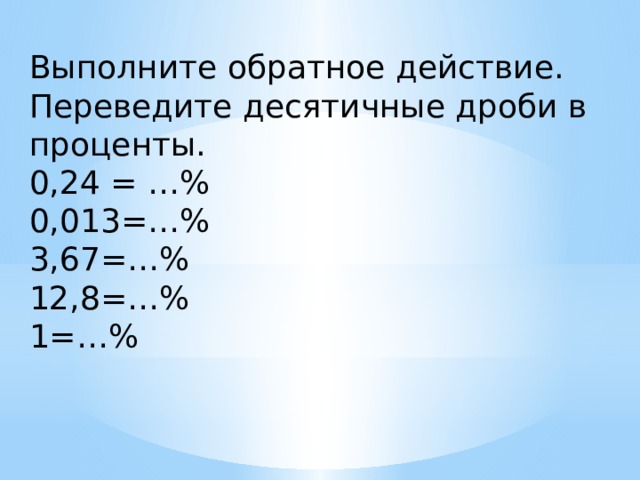 Выполните обратное действие. Переведите десятичные дроби в проценты. 0,24 = …% 0,013=…% 3,67=…% 12,8=…% 1=…% 