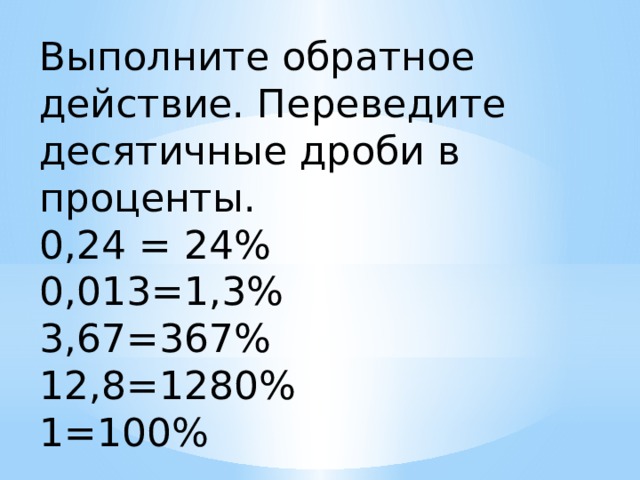 Выполните обратное действие. Переведите десятичные дроби в проценты. 0,24 = 24% 0,013=1,3% 3,67=367% 12,8=1280% 1=100% 