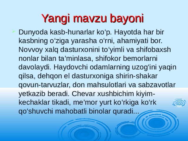 Yangi mavzu bayoni Dunyoda kasb-hunarlar ko‘p. Hayotda har bir kasbning o‘ziga yarasha o‘rni, ahamiyati bor. Novvoy xalq dasturxonini to‘yimli va shifobaxsh nonlar bilan ta’minlasa, shifokor bemorlarni davolaydi. Haydovchi odamlarning uzog‘ini yaqin qilsa, dehqon el dasturxoniga shirin-shakar qovun-tarvuzlar, don mahsulotlari va sabzavotlar yetkazib beradi. Chevar xushbichim kiyim-kechaklar tikadi, me’mor yurt ko‘rkiga ko‘rk qo‘shuvchi mahobatli binolar quradi... 