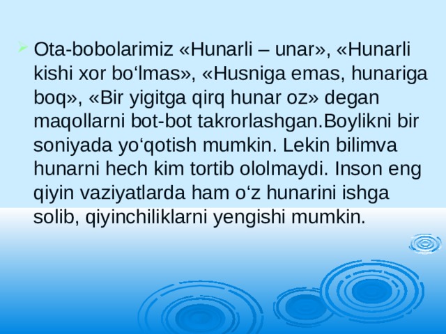 Ota-bobolarimiz «Hunarli – unar», «Hunarli kishi xor bo‘lmas», «Husniga emas, hunariga boq», «Bir yigitga qirq hunar oz» degan maqollarni bot-bot takrorlashgan.Boylikni bir soniyada yo‘qotish mumkin. Lekin bilimva hunarni hech kim tortib ololmaydi. Inson eng qiyin vaziyatlarda ham o‘z hunarini ishga solib, qiyinchiliklarni yengishi mumkin. 