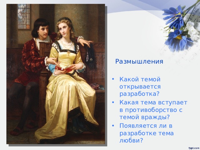 Размышления Какой темой открывается разработка? Какая тема вступает в противоборство с темой вражды? Появляется ли в разработке тема любви? Хотя любовь их все непобедимей,  Они пока еще разделены.  Исконная вражда семей меж ними  Раскрыла пропасть страшной глубины.  В ее семье Монтекки ненавидят  В глазах родни Ромео не жених.  Когда и где она его увидит  И как спасти от ненависти их?  