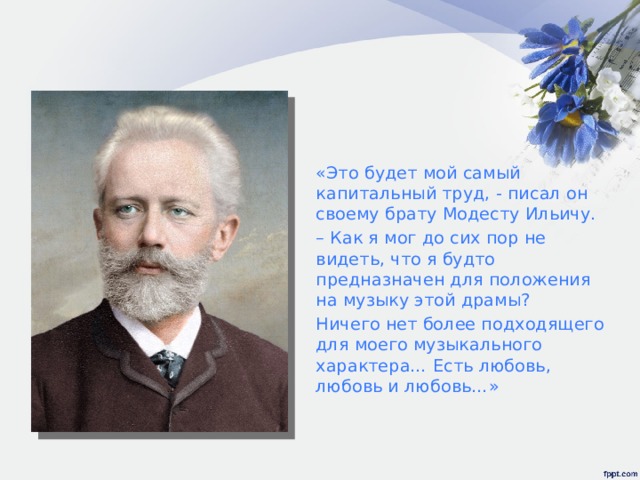 «Это будет мой самый капитальный труд, - писал он своему брату Модесту Ильичу. – Как я мог до сих пор не видеть, что я будто предназначен для положения на музыку этой драмы? Ничего нет более подходящего для моего музыкального характера… Есть любовь, любовь и любовь…» 