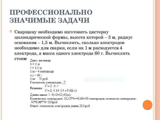 Профессионально значимые задачи Сварщику необходимо изготовить цистерну цилиндрической формы, высота которой – 3 м, радиус основания – 1,5 м. Вычислить, сколько электродов необходимо для сварки, если на 1 м расходуется 4 электрода, а масса одного электрода 60 г. Вычислить стоимость электродов, если 1 кг их стоит 70 рублей. 