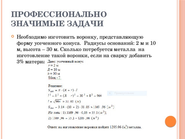 Профессионально значимые задачи Необходимо изготовить воронку, представляющую форму усеченного конуса. Радиусы оснований: 2 м и 10 м, высота – 30 м. Сколько потребуется металла на изготовление такой воронки, если на сварку добавить 3% материала? 