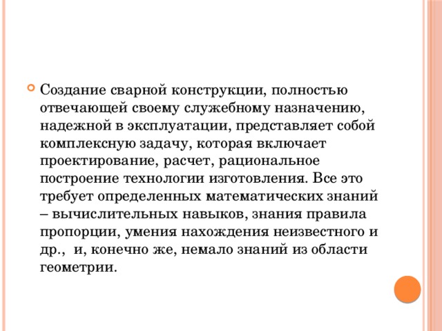 Создание сварной конструкции, полностью отвечающей своему служебному назначению, надежной в эксплуатации, представляет собой комплексную задачу, которая включает проектирование, расчет, рациональное построение технологии изготовления. Все это требует определенных математических знаний – вычислительных навыков, знания правила пропорции, умения нахождения неизвестного и др., и, конечно же, немало знаний из области геометрии. 