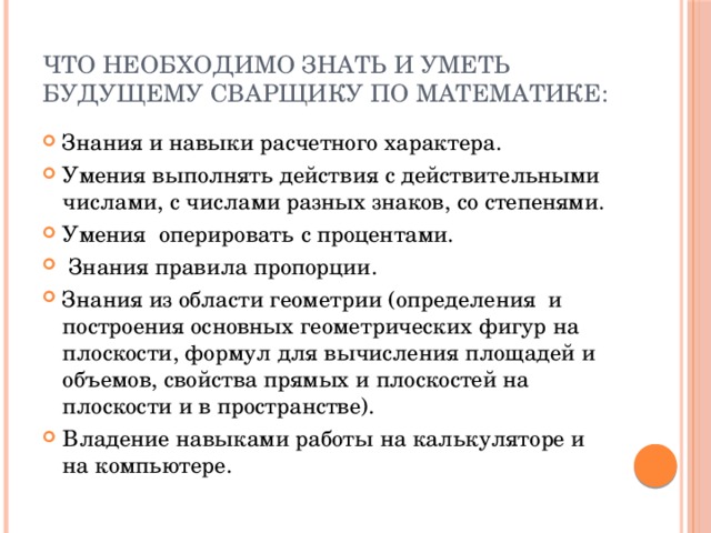 Что необходимо знать и уметь будущему сварщику по математике: Знания и навыки расчетного характера. Умения выполнять действия с действительными числами, с числами разных знаков, со степенями. Умения оперировать с процентами.  Знания правила пропорции. Знания из области геометрии (определения и построения основных геометрических фигур на плоскости, формул для вычисления площадей и объемов, свойства прямых и плоскостей на плоскости и в пространстве). Владение навыками работы на калькуляторе и на компьютере. 