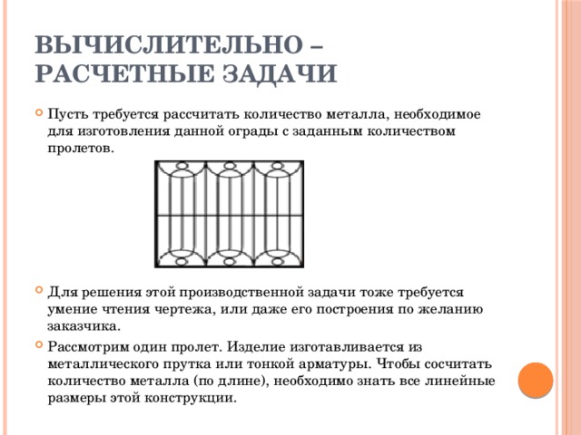 Вычислительно – расчетные задачи Пусть требуется рассчитать количество металла, необходимое для изготовления данной ограды с заданным количеством пролетов.           Для решения этой производственной задачи тоже требуется умение чтения чертежа, или даже его построения по желанию заказчика. Рассмотрим один пролет. Изделие изготавливается из металлического прутка или тонкой арматуры. Чтобы сосчитать количество металла (по длине), необходимо знать все линейные размеры этой конструкции. 