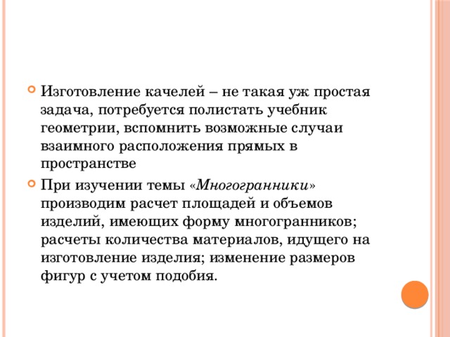 Изготовление качелей – не такая уж простая задача, потребуется полистать учебник геометрии, вспомнить возможные случаи взаимного расположения прямых в пространстве При изучении темы « Многогранники » производим расчет площадей и объемов изделий, имеющих форму многогранников; расчеты количества материалов, идущего на изготовление изделия; изменение размеров фигур с учетом подобия. 