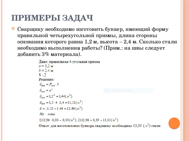 Примеры задач Сварщику необходимо изготовить бункер, имеющий форму правильной четырехугольной призмы, длина стороны основания которого равна 1,2 м, высота – 2,4 м. Сколько стали необходимо выполнения работы? (Прим.: на швы следует добавить 3% материала). 