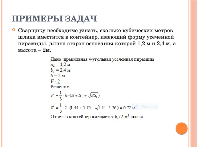 Примеры задач Сварщику необходимо узнать, сколько кубических метров шлака вместится в контейнер, имеющий форму усеченной пирамиды, длина сторон основания которой 1,2 м и 2,4 м, а высота – 2м. 