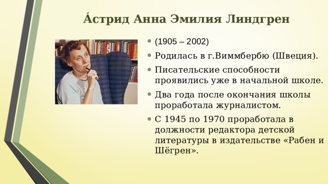 Áстрид Анна Эмилия Линдгрен (1905 – 2002) Родилась в г.Виммбербю (Швеция). Писательские способности проявились уже в начальной школе. Два года после окончания школы проработала журналистом. С 1945 по 1970 проработала в должности редактора детской литературы в издательстве «Рабен и Шёгрен». 