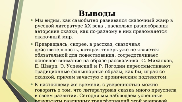 Выводы Мы видим, как самобытно развивался сказочный жанр в русской литературе ХХ века , насколько разнообразны авторские сказки, как по-разному в них преломляется сказочный мир. Превращаясь, скорее, в рассказ, сказочная действительность, которая теперь уже не является обязательной для повествования, сосредотачивает основное внимание на образе рассказчика. С. Михалков, Е. Шварц, Э. Успенский и Р. Погодин переосмысливают традиционные фольклорные образы, как бы, играя со сказкой, причем зачастую с ироническим подтекстом. К настоящему же времени, с уверенностью можно говорить о том, что литературная сказка много преуспела в своем развитии. Сегодня мы наблюдаем успешные результаты различных трансформаций этой жанровой формы с ее многогранной направленностью . 