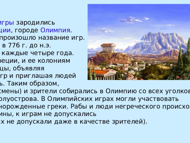 Олимпийские игры зародились в  Древней Греции , городе Олимпия . От Олимпии и произошло название игр. Игры начались в 776 г. до н.э. и проводились каждые четыре года. В год игр по Греции, и ее колониям проходили гонцы, объявляя о дне начала игр и приглашая людей присутствовать. Таким образом, атлеты (спортсмены) и зрители собирались в Олимпию со всех уголков Балканского полуострова. В Олимпийских играх могли участвовать только свободнорожденные греки. Рабы и люди негреческого происхождения, а также женщины, к играм не допускались (женщин на них не допускали даже в качестве зрителей). 