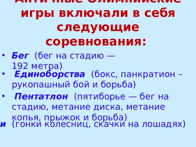 Античные Олимпийские игры включали в себя следующие соревнования:  Бег   (бег на стадию — 192 метра)  Единоборства   (бокс, панкратион – рукопашный бой и борьба)    Пентатлон   (пятиборье — бег на стадию, метание диска, метание копья, прыжок и борьба)  Скачки   (гонки колесниц, скачки на лошадях)   