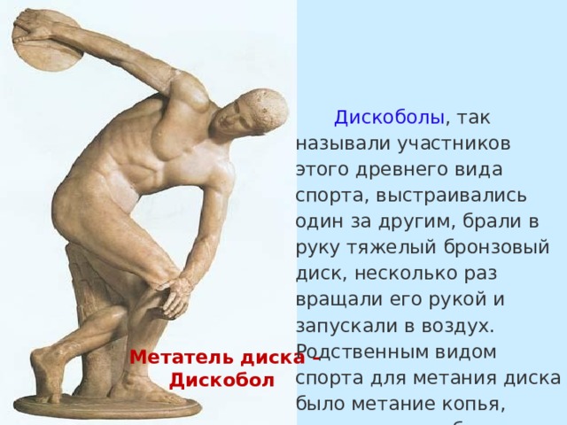 Дискоболы , так называли участников этого древнего вида спорта, выстраивались один за другим, брали в руку тяжелый бронзовый диск, несколько раз вращали его рукой и запускали в воздух. Родственным видом спорта для метания диска было метание копья, которое нужно было не только бросить как можно дальше вперед, но и попасть в определенную цель. Метатель диска – Дискобол 