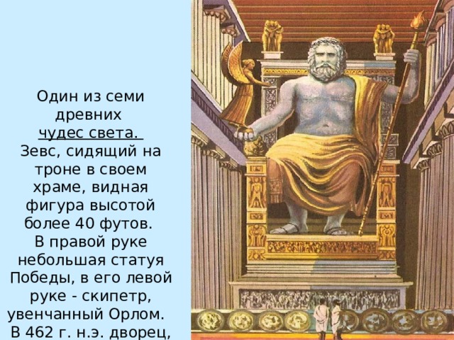 Один из семи древних  чудес света . Зевс, сидящий на троне в своем храме, видная фигура высотой более 40 футов.  В правой руке небольшая статуя Победы, в его левой руке - скипетр, увенчанный Орлом.   В 462 г. н.э. дворец, в котором стояла статуя, был уничтожен пожаром. 