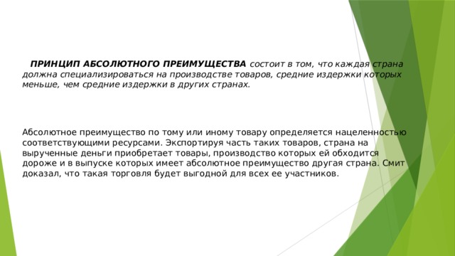    ПРИНЦИП АБСОЛЮТНОГО ПРЕИМУЩЕСТВА состоит в том, что каждая страна должна специализироваться на производстве товаров, средние издержки которых меньше, чем средние издержки в других странах.   Абсолютное преимущество по тому или иному товару определяется нацеленностью соответствующими ресурсами. Экспортируя часть таких товаров, страна на вырученные деньги приобретает товары, производство которых ей обходится дороже и в выпуске которых имеет абсолютное преимущество другая страна. Смит доказал, что такая торговля будет выгодной для всех ее участников. 