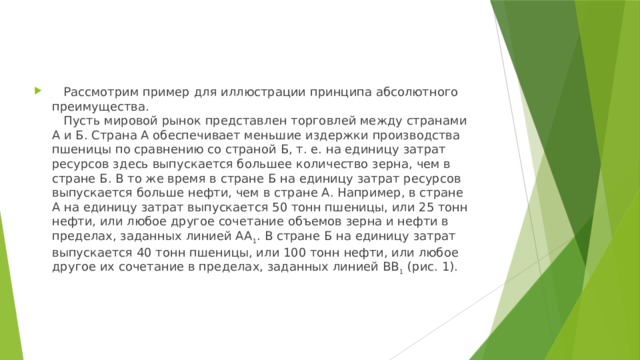    Рассмотрим пример для иллюстрации принципа абсолютного преимущества.     Пусть мировой рынок представлен торговлей между странами А и Б. Страна А обеспечивает меньшие издержки производства пшеницы по сравнению со страной Б, т. е. на единицу затрат ресурсов здесь выпускается большее количество зерна, чем в стране Б. В то же время в стране Б на единицу затрат ресурсов выпускается больше нефти, чем в стране А. Например, в стране А на единицу затрат выпускается 50 тонн пшеницы, или 25 тонн нефти, или любое другое сочетание объемов зерна и нефти в пределах, заданных линией АА 1 . В стране Б на единицу затрат выпускается 40 тонн пшеницы, или 100 тонн нефти, или любое другое их сочетание в пределах, заданных линией ВВ 1 (рис. 1). 