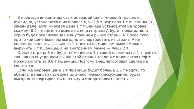    В процессе внешнеторговых операций цены мировой торговли, очевидно, установятся в интервале 0,5—2,5 т нефти за 1 т пшеницы. В самом деле, если мировая цена 1 т пшеницы установится на уровне, скажем, 0,2 т нефти, то вывозить ее из страны А будет невыгодно, и зерно будет реализовано на внутреннем рынке страны А. Более того, при такой цене было бы выгодно экспортировать из страны А не пшеницу, а нефть, так как за 1 т нефти на мировом рынке можно выручить 5 т пшеницы, а на внутреннем рынке — лишь 2 т.     Однако страна Б не будет обменивать 5 т своей пшеницы на 1 т нефти, так как на внутреннем рынке этой страны такое же количество нефти можно купить за 0,8 т пшеницы. Поэтому внешнеторговая сделка не состоится.     Если же мировая цена 1 т пшеницы будет больше 2,5 т нефти, то обеим странам, как следует из аналогичных рассуждений, будет выгодно экспортировать пшеницу и импортировать нефть.   