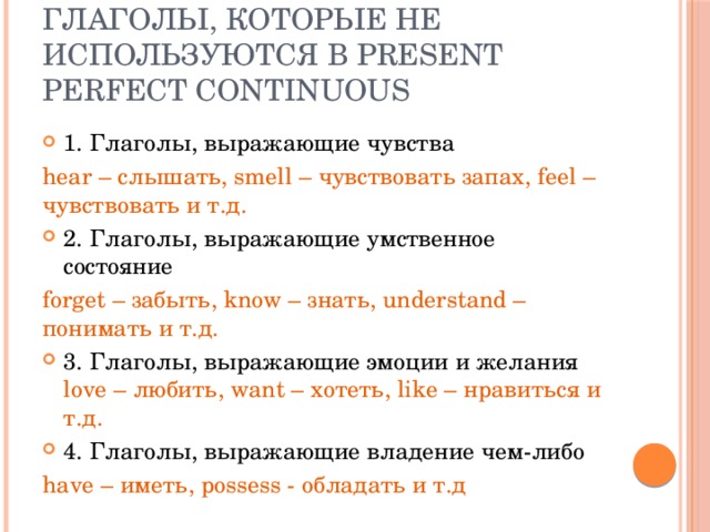 Глаголы, которые не используются в Present Perfect Continuous 1. Глаголы, выражающие чувства hear – слышать, smell – чувствовать запах, feel – чувствовать и т.д. 2. Глаголы, выражающие умственное состояние forget – забыть, know – знать, understand – понимать и т.д. 3. Глаголы, выражающие эмоции и желания love – любить, want – хотеть, like – нравиться и т.д. 4. Глаголы, выражающие владение чем-либо have – иметь, possess - обладать и т.д 
