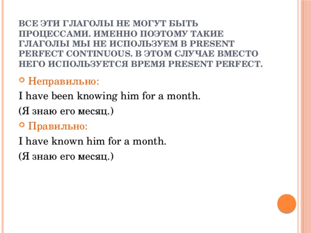 Все эти глаголы не могут быть процессами. Именно поэтому такие глаголы мы не используем в Present Perfect Continuous. В этом случае вместо него используется время Present Perfect. Неправильно: I have been knowing him for a month. (Я знаю его месяц.) Правильно: I have known him for a month. (Я знаю его месяц.) 
