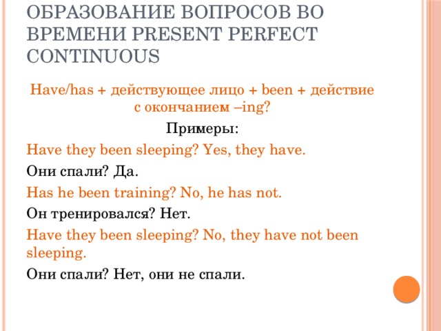 Образование вопросов во времени Present Perfect Continuous Have/has + действующее лицо + been + действие с окончанием –ing? Примеры: Have they been sleeping? Yes, they have. Они спали? Да. Has he been training? No, he has not. Он тренировался? Нет. Have they been sleeping? No, they have not been sleeping. Они спали? Нет, они не спали. 