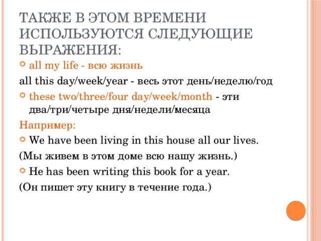 Также в этом времени используются следующие выражения:   all my life - всю жизнь all this day/week/year - весь этот день/неделю/год these two/three/four day/week/month - эти два/три/четыре дня/недели/месяца Например: We have been living in this house all our lives. (Мы живем в этом доме всю нашу жизнь.) He has been writing this book for a year. (Он пишет эту книгу в течение года.) 