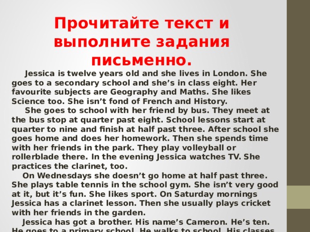 Прочитайте текст и выполните задания письменно.  Jessica is twelve years old and she lives in London. She goes to a secondary school and she’s in class eight. Her favourite subjects are Geography and Maths. She likes Science too. She isn’t fond of French and History.  She goes to school with her friend by bus. They meet at the bus stop at quarter past eight. School lessons start at quarter to nine and finish at half past three. After school she goes home and does her homework. Then she spends time with her friends in the park. They play volleyball or rollerblade there. In the evening Jessica watches TV. She practices the clarinet, too.  On Wednesdays she doesn’t go home at half past three. She plays table tennis in the school gym. She isn’t very good at it, but it’s fun. She likes sport. On Saturday mornings Jessica has a clarinet lesson. Then she usually plays cricket with her friends in the garden.  Jessica has got a brother. His name’s Cameron. He’s ten. He goes to a primary school. He walks to school. His classes start at nine o’clock, so Cameron leaves home at ten to nine. He also likes sport. On Tuesday and Friday afternoons he has karate classes. They start at half past five and last for an hour and fifteen minutes. 