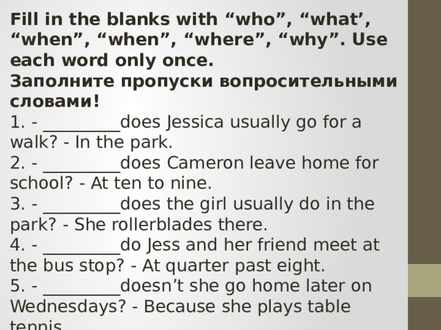 Fill in the blanks with “who”, “what’, “when”, “when”, “where”, “why”. Use each word only once. Заполните пропуски вопросительными словами! 1. - _________does Jessica usually go for a walk? - In the park. 2. - _________does Cameron leave home for school? - At ten to nine. 3. - _________does the girl usually do in the park? - She rollerblades there. 4. - _________do Jess and her friend meet at the bus stop? - At quarter past eight. 5. - _________doesn’t she go home later on Wednesdays? - Because she plays table tennis. 6. - _________likes sport? - Jess’s little brother does. 