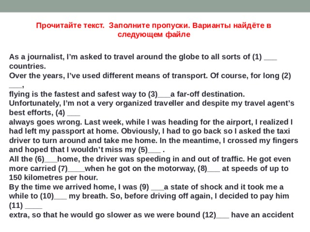 Прочитайте текст. Заполните пропуски. Варианты найдёте в следующем файле As a journalist, I’m asked to travel around the globe to all sorts of (1) ___ countries. Over the years, I’ve used different means of transport. Of course, for long (2) ___, flying is the fastest and safest way to (3)___a far-off destination. Unfortunately, I’m not a very organized traveller and despite my travel agent’s best efforts, (4) ___ always goes wrong. Last week, while I was heading for the airport, I realized I had left my passport at home. Obviously, I had to go back so I asked the taxi driver to turn around and take me home. In the meantime, I crossed my fingers and hoped that I wouldn’t miss my (5)___ . All the (6)___home, the driver was speeding in and out of traffic. He got even more carried (7)____when he got on the motorway, (8)___ at speeds of up to 150 kilometres per hour. By the time we arrived home, I was (9) ___a state of shock and it took me a while to (10)___ my breath. So, before driving off again, I decided to pay him (11) ____ extra, so that he would go slower as we were bound (12)___ have an accident  