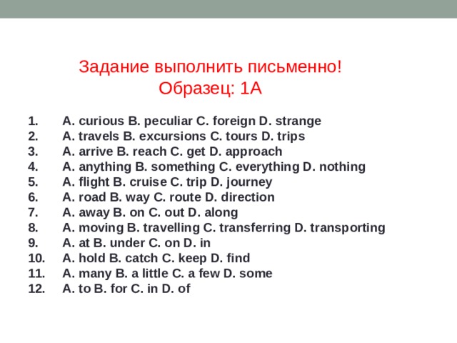 Задание выполнить письменно! Образец: 1А 1. A. curious B. peculiar C. foreign D. strange 2. A. travels B. excursions C. tours D. trips 3. A. arrive B. reach C. get D. approach 4. A. anything B. something C. everything D. nothing 5. A. flight B. cruise C. trip D. journey 6. A. road B. way C. route D. direction 7. A. away B. on C. out D. along 8. A. moving B. travelling C. transferring D. transporting 9. A. at B. under C. on D. in 10. A. hold B. catch C. keep D. find 11. A. many B. a little C. a few D. some 12. A. to B. for C. in D. of 