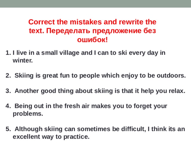 Correct the mistakes and rewrite the text. Переделать предложение без ошибок! I live in a small village and I can to ski every day in winter.   Skiing is great fun to people which enjoy to be outdoors.   Another good thing about skiing is that it help you relax.   Being out in the fresh air makes you to forget your problems.   Although skiing can sometimes be difficult, I think its an excellent way to practice. 
