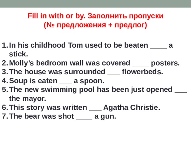 Fill in with or by. Заполнить пропуски (№ предложения + предлог) In his childhood Tom used to be beaten ____ a stick. Molly’s bedroom wall was covered ____ posters. The house was surrounded ___ flowerbeds. Soup is eaten ___ a spoon. The new swimming pool has been just opened ___ the mayor. This story was written ___ Agatha Christie. The bear was shot ____ a gun. 
