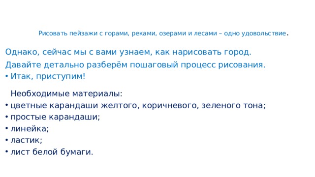 Рисовать пейзажи с горами, реками, озерами и лесами – одно удовольствие .    Однако, сейчас мы с вами узнаем, как нарисовать город. Давайте детально разберём пошаговый процесс рисования. Итак, приступим!   Необходимые материалы: цветные карандаши желтого, коричневого, зеленого тона; простые карандаши; линейка; ластик; лист белой бумаги.    