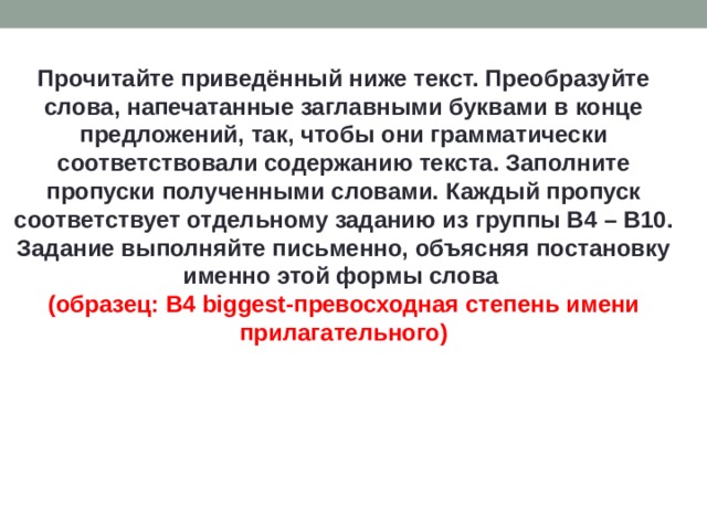 Прочитайте приведённый ниже текст. Преобразуйте слова, напечатанные заглавными буквами в конце предложений, так, чтобы они грамматически соответствовали содержанию текста. Заполните пропуски полученными словами. Каждый пропуск соответствует отдельному заданию из группы B4 – B10. Задание выполняйте письменно, объясняя постановку именно этой формы слова (образец: B4 biggest-превосходная степень имени прилагательного) 