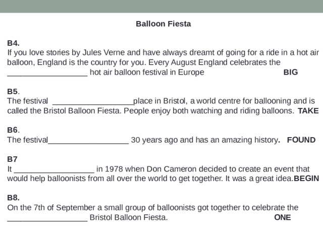  Balloon Fiesta  B4. If you love stories by Jules Verne and have always dreamt of going for a ride in a hot air balloon, England is the country for you. Every August England celebrates the __________________ hot air balloon festival in Europe BIG B5 . The festival __________________place in Bristol, a world centre for ballooning and is called the Bristol Balloon Fiesta. People enjoy both watching and riding balloons.  TAKE B6 . The festival__________________ 30 years ago and has an amazing history . FOUND  B7 It __________________ in 1978 when Don Cameron decided to create an event that would help balloonists from all over the world to get together. It was a great idea. BEGIN  B8. On the 7th of September a small group of balloonists got together to celebrate the __________________ Bristol Balloon Fiesta. ONE 