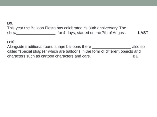 B9. This year the Balloon Fiesta has celebrated its 30th anniversary. The show__________________ for 4 days, started on the 7th of August. LAST B10. Alongside traditional round shape balloons there __________________ also so called “special shapes” which are balloons in the form of different objects and characters such as cartoon characters and cars.  BE 