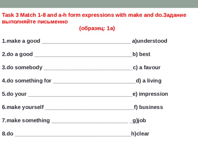 Task 3 Match 1-8 and a-h form expressions with make and do.Задание выполняйте письменно (образец: 1а) 1.make a good _____________________________ a)understood  2.do a good ________________________________b) best  3.do somebody _____________________________c) a favour  4.do something for ___________________________d) a living  5.do your __________________________________e) impression  6.make yourself _____________________________f) business  7.make something _________________________ _g)job  8.do ______________________________________h)clear 