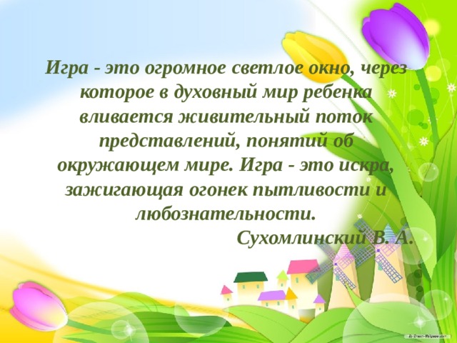 Игра - это огромное светлое окно, через которое в духовный мир ребенка вливается живительный поток представлений, понятий об окружающем мире. Игра - это искра, зажигающая огонек пытливости и любознательности.  Сухомлинский В. А.    